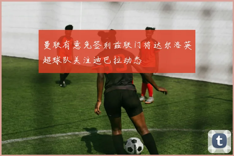 曼联有意免签利兹联门将达尔洛英超球队关注迪巴拉动态