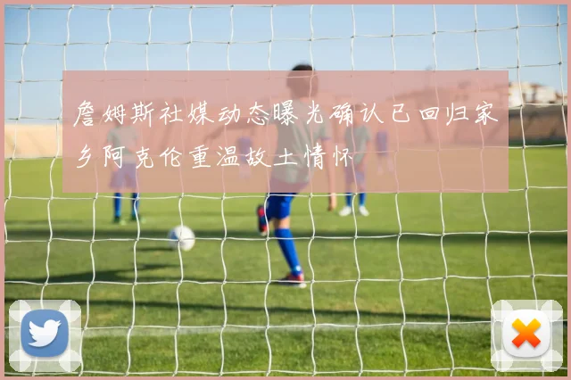 詹姆斯社媒动态曝光确认已回归家乡阿克伦重温故土情怀
