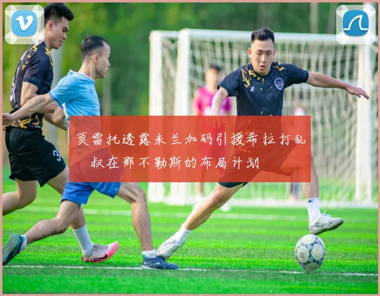 莫雷托透露米兰加码引援希拉打乱囧叔在那不勒斯的布局计划