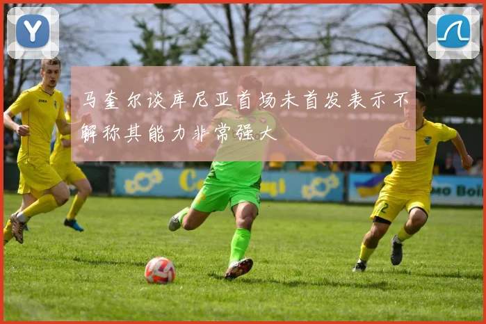 马奎尔谈库尼亚首场未首发表示不解称其能力非常强大