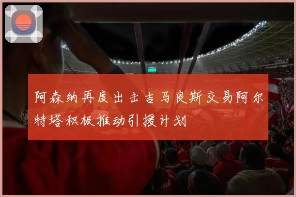 阿森纳再度出击吉马良斯交易阿尔特塔积极推动引援计划