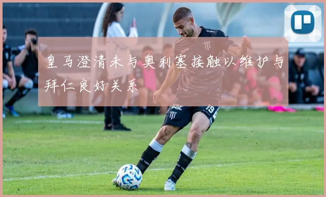 皇马澄清未与奥利塞接触以维护与拜仁良好关系