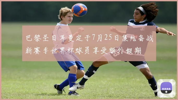 巴黎圣日耳曼定于7月25日集结备战新赛季世界杯球员享受额外假期