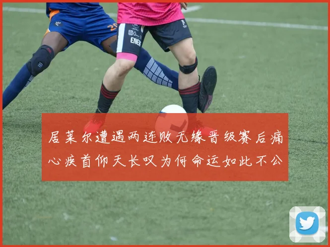 居莱尔遭遇两连败无缘晋级赛后痛心疾首仰天长叹为何命运如此不公
