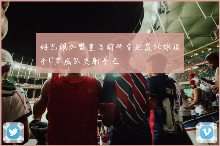 姆巴佩加盟皇马前两季狂轰86球追平C罗成队史射手王
