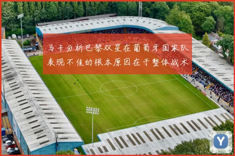马卡分析巴黎双星在葡萄牙国家队表现不佳的根本原因在于整体战术体系问题