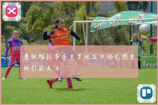 曼联维拉争夺克罗地亚中场巴图里纳引发关注