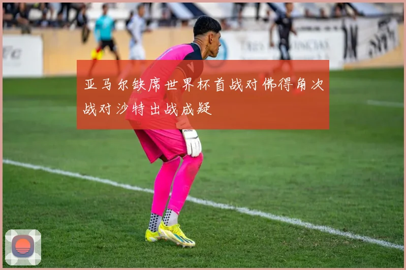 亚马尔缺席世界杯首战对佛得角次战对沙特出战成疑