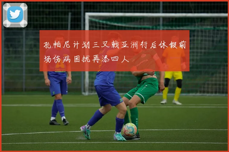 孔帕尼计划三叉戟亚洲行后休假前场伤病困扰再添四人