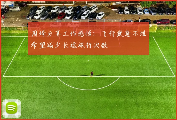 周琦分享工作感悟：飞行疲惫不堪希望减少长途旅行次数