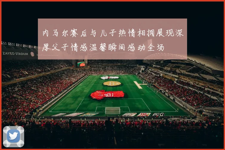 内马尔赛后与儿子热情相拥展现深厚父子情感温馨瞬间感动全场