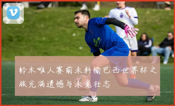 铃木唯人赛前未料输巴西世界杯之旅充满遗憾与未竟壮志