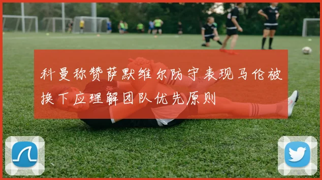 科曼称赞萨默维尔防守表现马伦被换下应理解团队优先原则